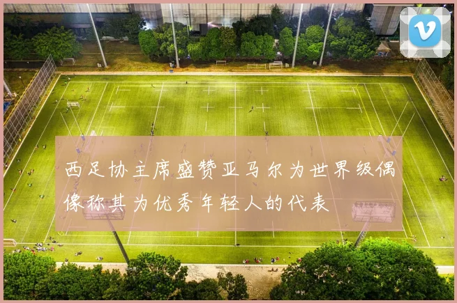 西足协主席盛赞亚马尔为世界级偶像称其为优秀年轻人的代表