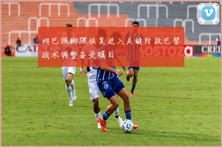 姆巴佩脚踝恢复进入关键阶段巴黎战术调整备受瞩目