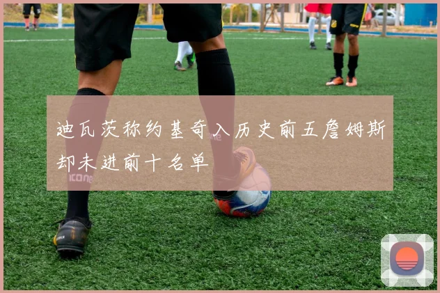 迪瓦茨称约基奇入历史前五詹姆斯却未进前十名单