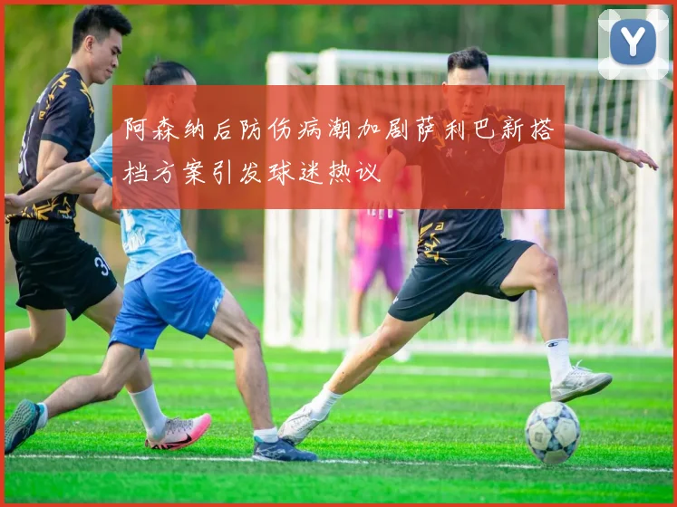阿森纳后防伤病潮加剧萨利巴新搭档方案引发球迷热议