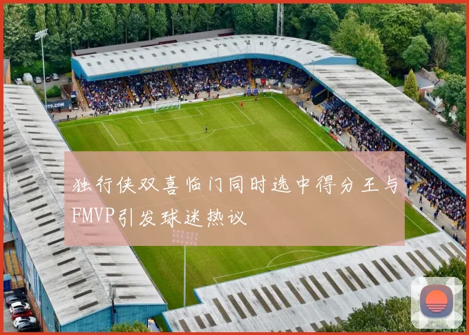独行侠双喜临门同时选中得分王与FMVP引发球迷热议