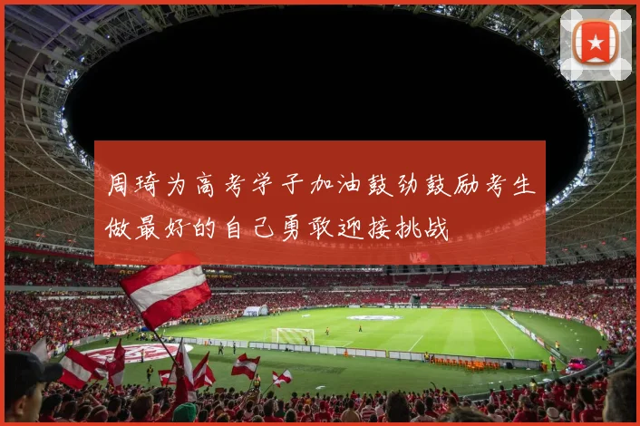 周琦为高考学子加油鼓劲鼓励考生做最好的自己勇敢迎接挑战
