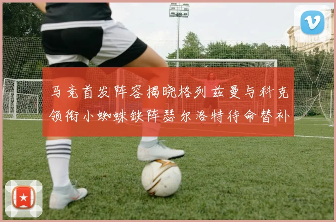 马竞首发阵容揭晓格列兹曼与科克领衔小蜘蛛缺阵瑟尔洛特待命替补