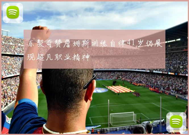 东契奇赞詹姆斯训练自律41岁仍展现超凡职业精神