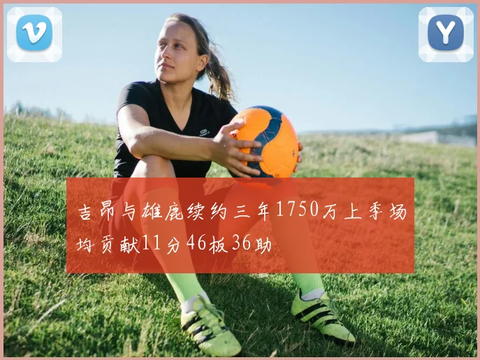 吉昂与雄鹿续约三年1750万上季场均贡献11分46板36助