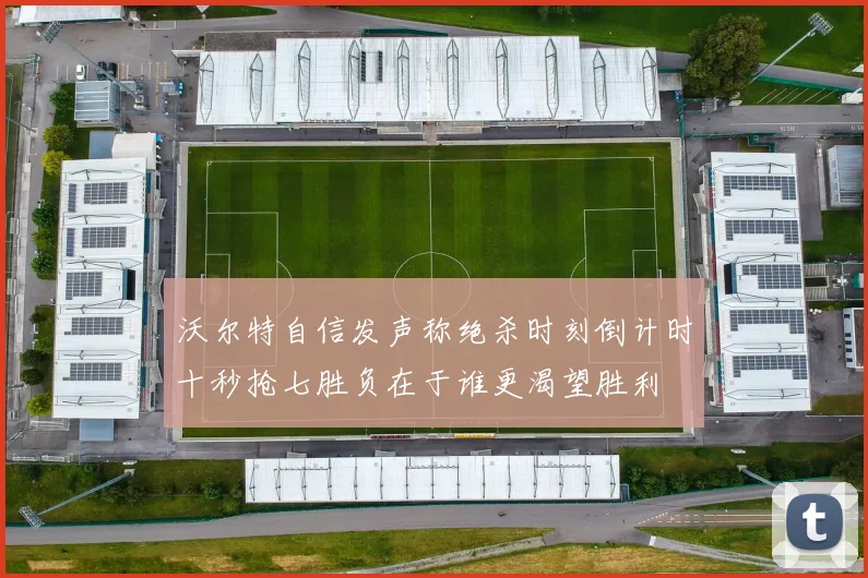 沃尔特自信发声称绝杀时刻倒计时十秒抢七胜负在于谁更渴望胜利
