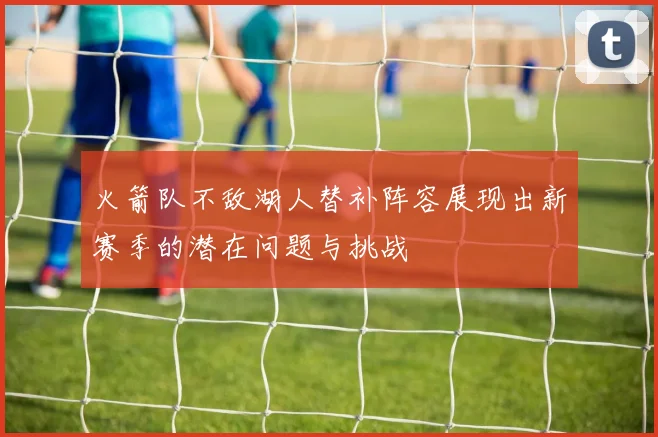 火箭队不敌湖人替补阵容展现出新赛季的潜在问题与挑战