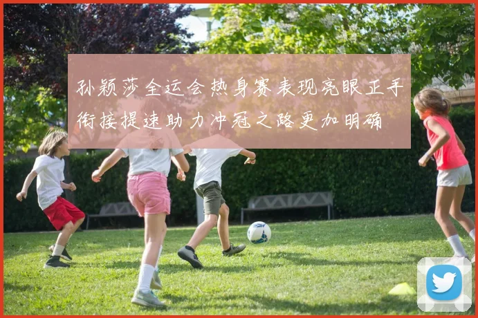 孙颖莎全运会热身赛表现亮眼正手衔接提速助力冲冠之路更加明确