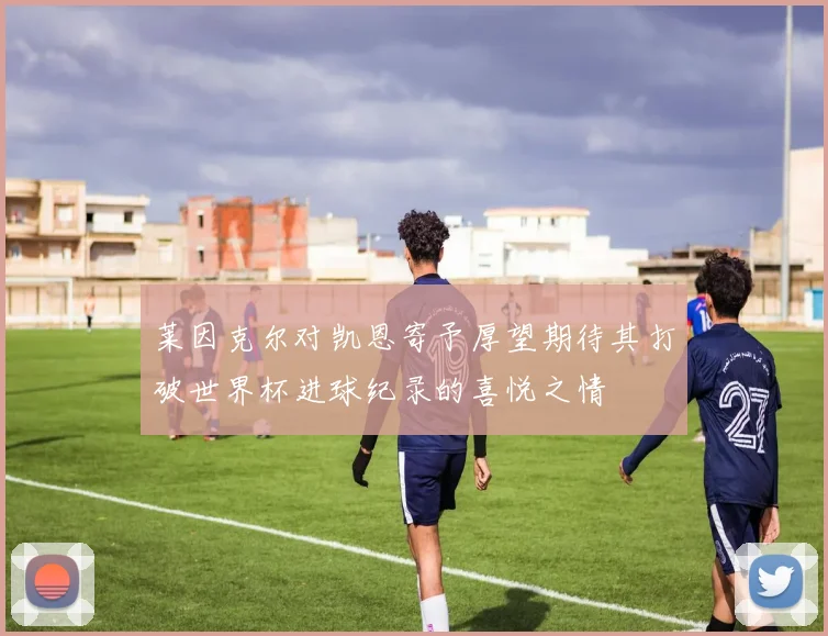 莱因克尔对凯恩寄予厚望期待其打破世界杯进球纪录的喜悦之情