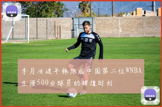 李月汝追平韩旭成中国第二位WNBA生涯500分球员的辉煌时刻