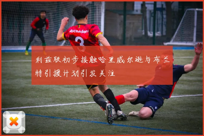 利兹联初步接触哈里威尔逊与布兰特引援计划引发关注