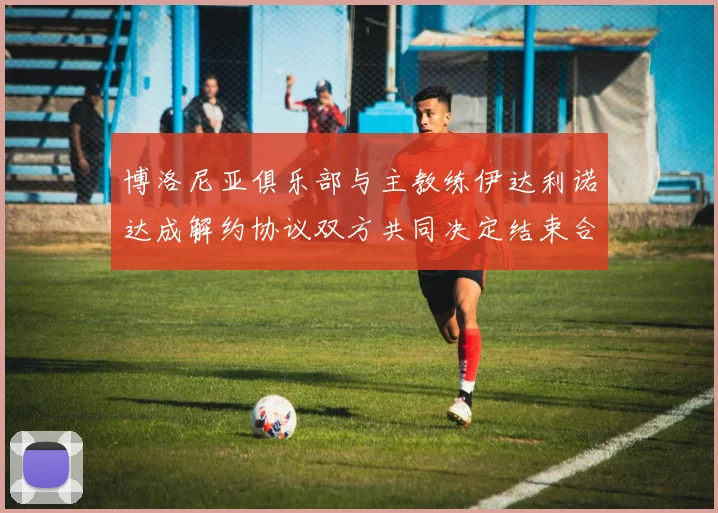 博洛尼亚俱乐部与主教练伊达利诺达成解约协议双方共同决定结束合作关系