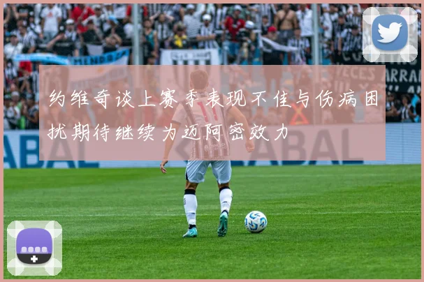 约维奇谈上赛季表现不佳与伤病困扰期待继续为迈阿密效力