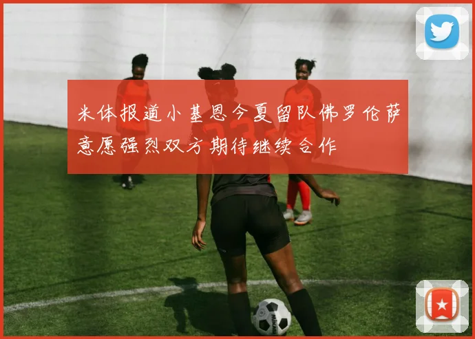 米体报道小基恩今夏留队佛罗伦萨意愿强烈双方期待继续合作