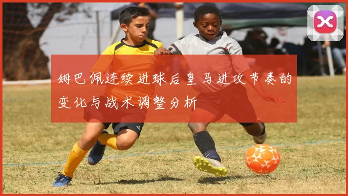 姆巴佩连续进球后皇马进攻节奏的变化与战术调整分析