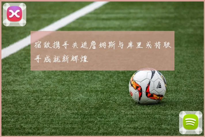 宿敌携手共进詹姆斯与库里或将联手成就新辉煌