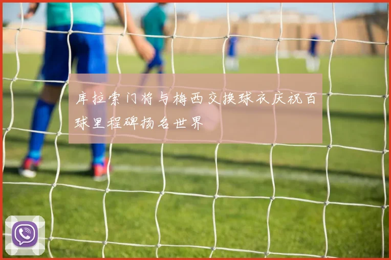 库拉索门将与梅西交换球衣庆祝百球里程碑扬名世界