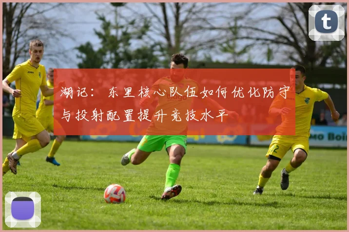 湖记：东里核心队伍如何优化防守与投射配置提升竞技水平