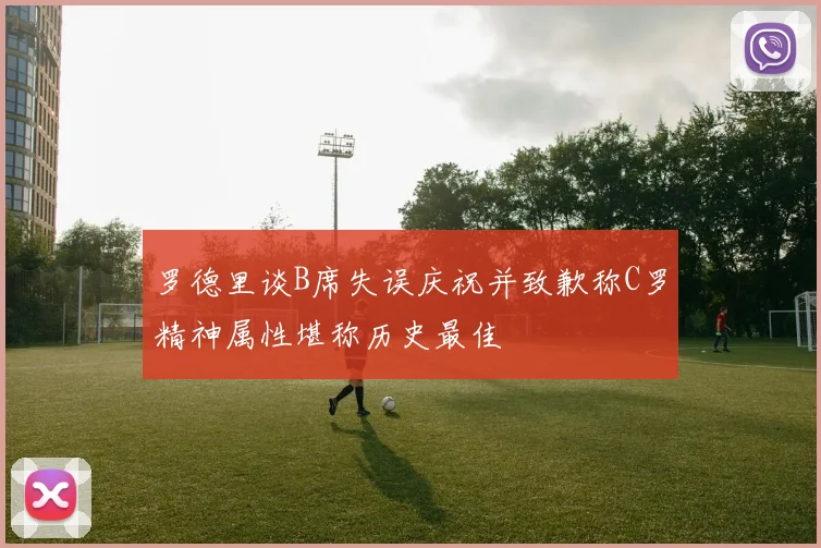 罗德里谈B席失误庆祝并致歉称C罗精神属性堪称历史最佳