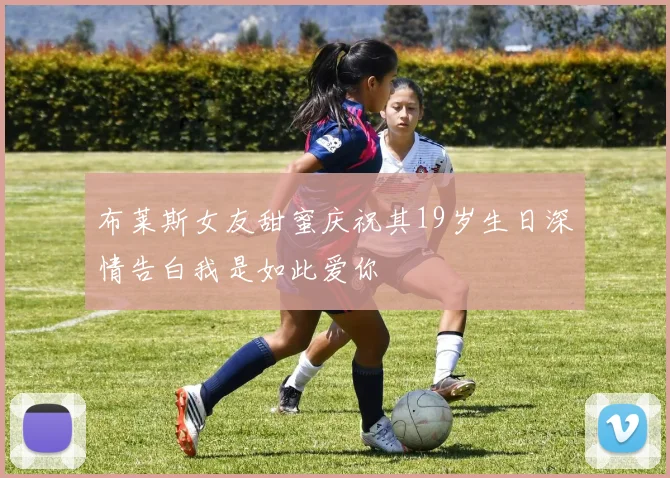 布莱斯女友甜蜜庆祝其19岁生日深情告白我是如此爱你
