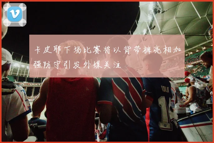 卡皮耶下场比赛将以背带裤亮相加强防守引发外媒关注