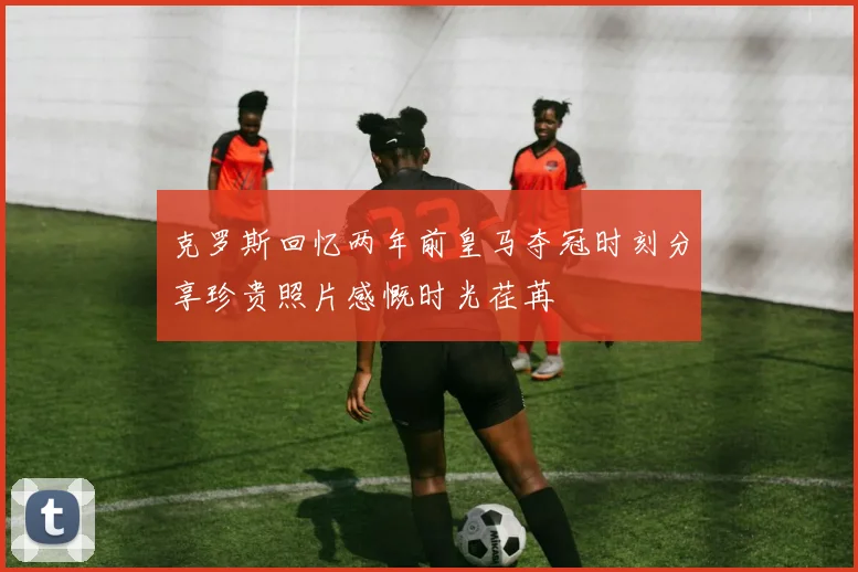 克罗斯回忆两年前皇马夺冠时刻分享珍贵照片感慨时光荏苒