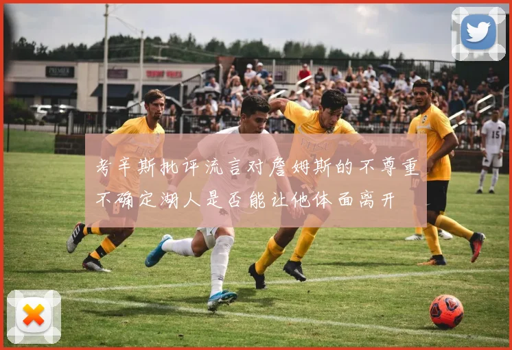 考辛斯批评流言对詹姆斯的不尊重不确定湖人是否能让他体面离开